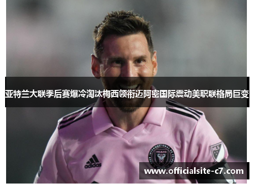亚特兰大联季后赛爆冷淘汰梅西领衔迈阿密国际震动美职联格局巨变