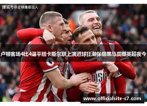 卢顿客场4比4逼平纽卡斯尔联上演进球狂潮保级黑马震撼英超夜今 卢顿客场4比4逼平纽卡斯尔联上演进球狂潮保级黑马震撼英超夜今