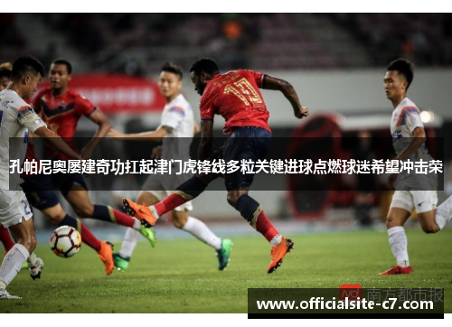 孔帕尼奥屡建奇功扛起津门虎锋线多粒关键进球点燃球迷希望冲击荣 孔帕尼奥屡建奇功扛起津门虎锋线多粒关键进球点燃球迷希望冲击荣