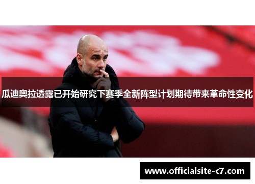 瓜迪奥拉透露已开始研究下赛季全新阵型计划期待带来革命性变化