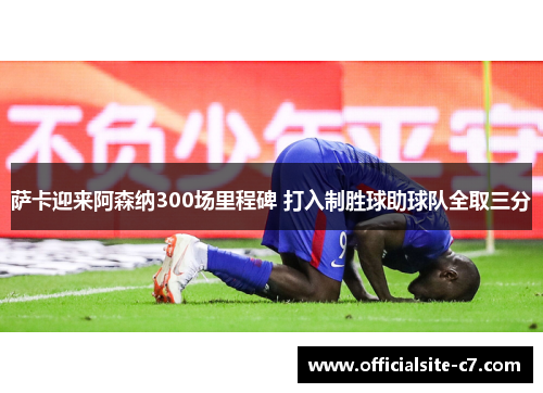 萨卡迎来阿森纳300场里程碑 打入制胜球助球队全取三分