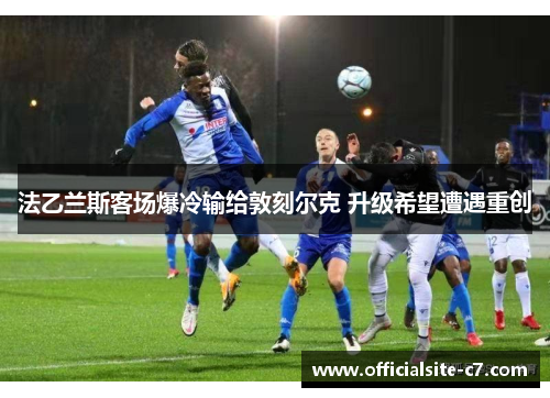 法乙兰斯客场爆冷输给敦刻尔克 升级希望遭遇重创