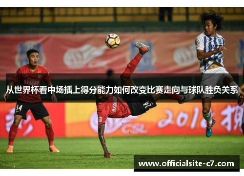 从世界杯看中场插上得分能力如何改变比赛走向与球队胜负关系