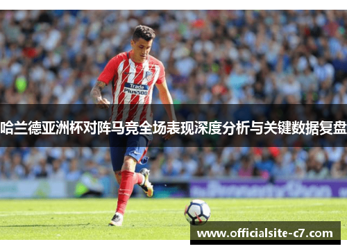 哈兰德亚洲杯对阵马竞全场表现深度分析与关键数据复盘