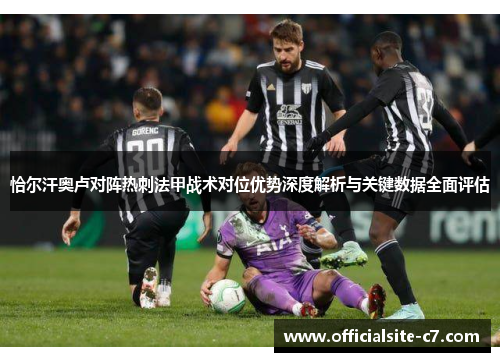 恰尔汗奥卢对阵热刺法甲战术对位优势深度解析与关键数据全面评估