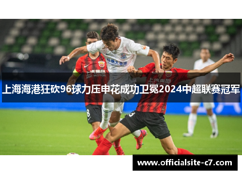上海海港狂砍96球力压申花成功卫冕2024中超联赛冠军