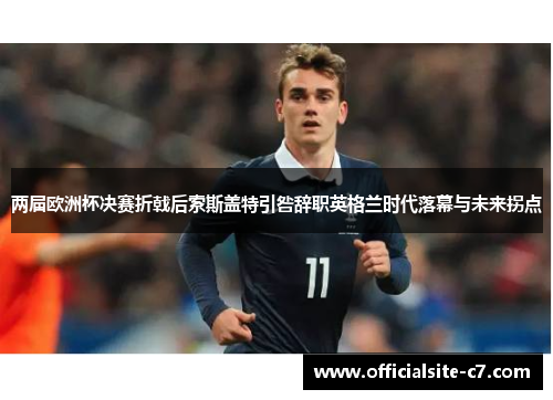 两届欧洲杯决赛折戟后索斯盖特引咎辞职英格兰时代落幕与未来拐点