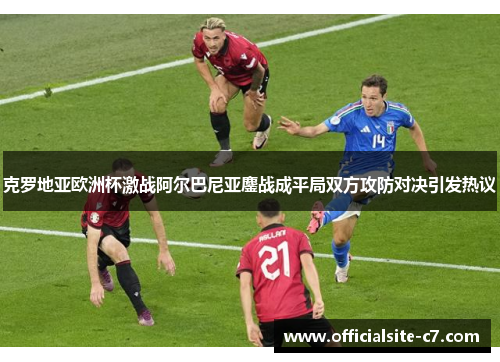 克罗地亚欧洲杯激战阿尔巴尼亚鏖战成平局双方攻防对决引发热议 克罗地亚欧洲杯激战阿尔巴尼亚鏖战成平局双方攻防对决引发热议