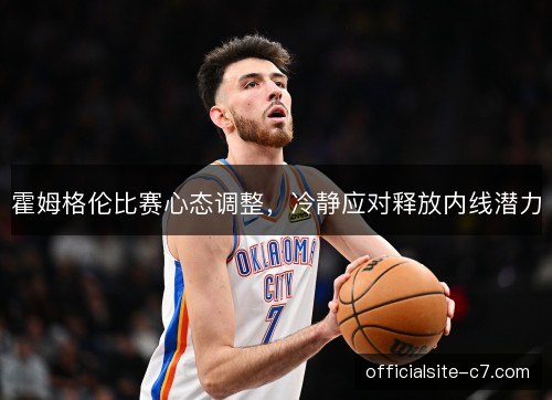 霍姆格伦比赛心态调整,冷静应对释放内线潜力 霍姆格伦比赛心态调整,冷静应对释放内线潜力